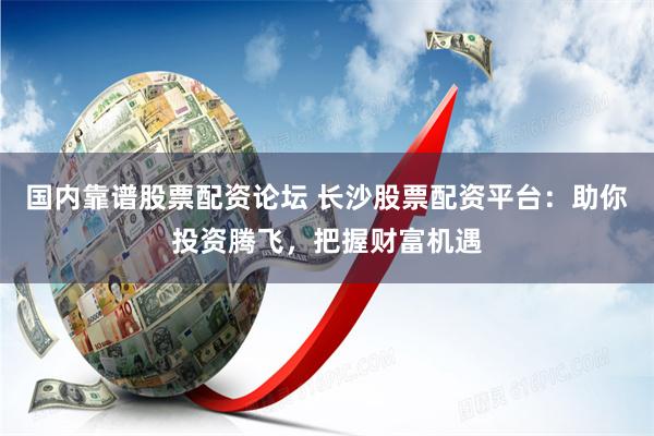 国内靠谱股票配资论坛 长沙股票配资平台：助你投资腾飞，把握财富机遇