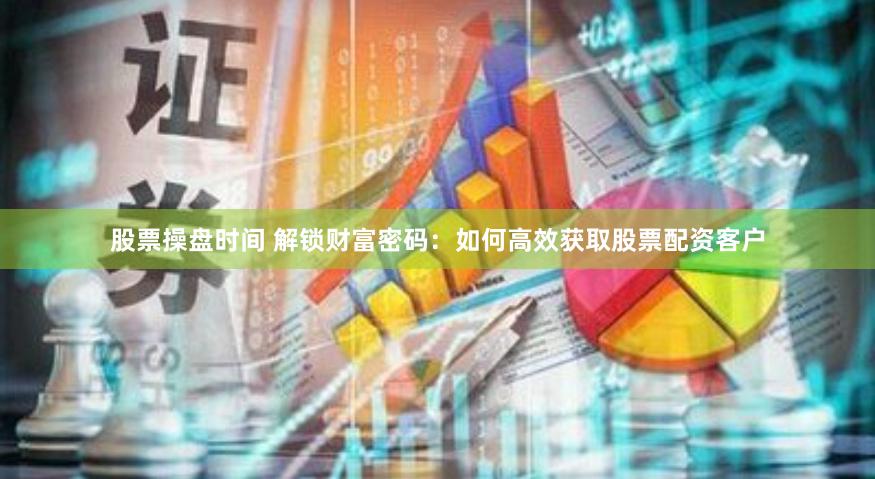 股票操盘时间 解锁财富密码：如何高效获取股票配资客户